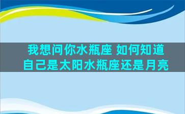 我想问你水瓶座 如何知道自己是太阳水瓶座还是月亮